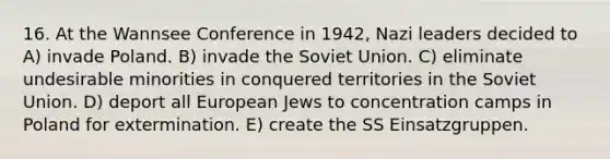 16. At the Wannsee Conference in 1942, Nazi leaders decided to A) invade Poland. B) invade the Soviet Union. C) eliminate undesirable minorities in conquered territories in the Soviet Union. D) deport all European Jews to concentration camps in Poland for extermination. E) create the SS Einsatzgruppen.