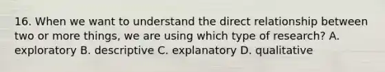 16. When we want to understand the direct relationship between two or more things, we are using which type of research? A. exploratory B. descriptive C. explanatory D. qualitative