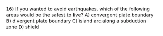 16) If you wanted to avoid earthquakes, which of the following areas would be the safest to live? A) convergent plate boundary B) divergent plate boundary C) island arc along a subduction zone D) shield