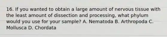 16. If you wanted to obtain a large amount of nervous tissue with the least amount of dissection and processing, what phylum would you use for your sample? A. Nematoda B. Arthropoda C. Mollusca D. Chordata