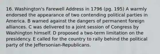 16. Washington's Farewell Address in 1796 (pg. 195) A warmly endorsed the appearance of two contending political parties in America. B warned against the dangers of permanent foreign alliances. C was delivered to a joint session of Congress by Washington himself. D proposed a two-term limitation on the presidency. E called for the country to rally behind the political party of the Jeffersonian-Republicans.