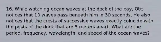 16. While watching ocean waves at the dock of the bay, Otis notices that 10 waves pass beneath him in 30 seconds. He also notices that the crests of successive waves exactly coincide with the posts of the dock that are 5 meters apart. What are the period, frequency, wavelength, and speed of the ocean waves?