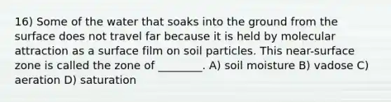 16) Some of the water that soaks into the ground from the surface does not travel far because it is held by molecular attraction as a surface film on soil particles. This near-surface zone is called the zone of ________. A) soil moisture B) vadose C) aeration D) saturation