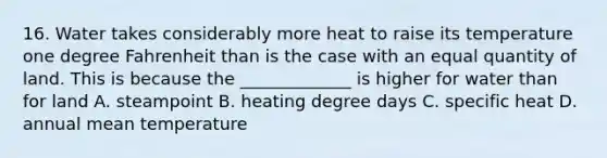 16. Water takes considerably more heat to raise its temperature one degree Fahrenheit than is the case with an equal quantity of land. This is because the _____________ is higher for water than for land A. steampoint B. heating degree days C. specific heat D. annual mean temperature