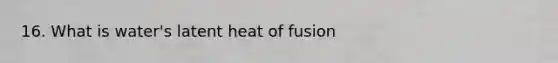 16. What is water's latent heat of fusion