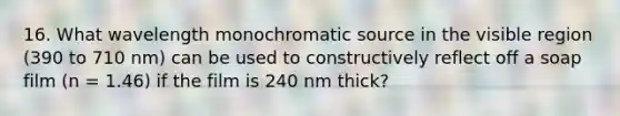 16. What wavelength monochromatic source in the visible region (390 to 710 nm) can be used to constructively reflect off a soap film (n = 1.46) if the film is 240 nm thick?