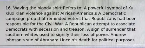 16. Waving the bloody shirt Refers to: A powerful symbol of Ku Klux Klan violence against AFrican-America.s A Democratic campaign prop that reminded voters that Republicans had been responsible for the Civil War. A Republican attempt to associate Democrats with secession and treason. A sign of surrender that southern whites used to signify their loss of power. Andrew Johnson's sue of Abraham Lincoln's death for political purposes