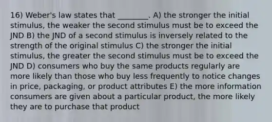 16) Weber's law states that ________. A) the stronger the initial stimulus, the weaker the second stimulus must be to exceed the JND B) the JND of a second stimulus is inversely related to the strength of the original stimulus C) the stronger the initial stimulus, the greater the second stimulus must be to exceed the JND D) consumers who buy the same products regularly are more likely than those who buy less frequently to notice changes in price, packaging, or product attributes E) the more information consumers are given about a particular product, the more likely they are to purchase that product