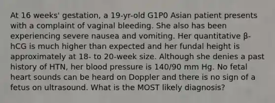 At 16 weeks' gestation, a 19-yr-old G1P0 Asian patient presents with a complaint of vaginal bleeding. She also has been experiencing severe nausea and vomiting. Her quantitative β-hCG is much higher than expected and her fundal height is approximately at 18- to 20-week size. Although she denies a past history of HTN, her blood pressure is 140/90 mm Hg. No fetal heart sounds can be heard on Doppler and there is no sign of a fetus on ultrasound. What is the MOST likely diagnosis?