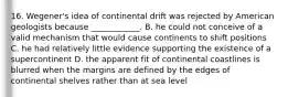 16. Wegener's idea of continental drift was rejected by American geologists because ____________. B. he could not conceive of a valid mechanism that would cause continents to shift positions C. he had relatively little evidence supporting the existence of a supercontinent D. the apparent fit of continental coastlines is blurred when the margins are defined by the edges of continental shelves rather than at sea level