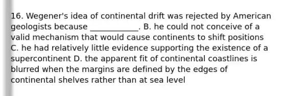 16. Wegener's idea of continental drift was rejected by American geologists because ____________. B. he could not conceive of a valid mechanism that would cause continents to shift positions C. he had relatively little evidence supporting the existence of a supercontinent D. the apparent fit of continental coastlines is blurred when the margins are defined by the edges of continental shelves rather than at sea level