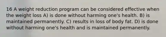 16 A weight reduction program can be considered effective when the weight loss A) is done without harming one's health. B) is maintained permanently. C) results in loss of body fat. D) is done without harming one's health and is maintained permanently.