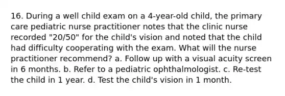 16. During a well child exam on a 4-year-old child, the primary care pediatric nurse practitioner notes that the clinic nurse recorded "20/50" for the child's vision and noted that the child had difficulty cooperating with the exam. What will the nurse practitioner recommend? a. Follow up with a visual acuity screen in 6 months. b. Refer to a pediatric ophthalmologist. c. Re-test the child in 1 year. d. Test the child's vision in 1 month.