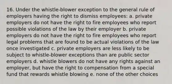 16. Under the whistle-blower exception to the general rule of employers having the right to dismiss employees: a. private employers do not have the right to fire employees who report possible violations of the law by their employer b. private employers do not have the right to fire employees who report legal problems that are found to be actual violations of the law once investigated c. private employers are less likely to be subject to whistle-blower exceptions than are public sector employers d. whistle blowers do not have any rights against an employer, but have the right to compensation from a special fund that rewards whistle blowing e. none of the other choices