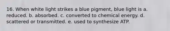 16. When white light strikes a blue pigment, blue light is a. reduced. b. absorbed. c. converted to chemical energy. d. scattered or transmitted. e. used to synthesize ATP.