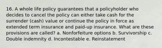 16. A whole life policy guarantees that a policyholder who decides to cancel the policy can either take cash for the surrender (cash) value or continue the policy in force as extended term insurance and paid-up insurance. What are these provisions are called? a. Nonforfeiture options b. Survivorship c. Double indemnity d. Incontestable e. Reinstatement