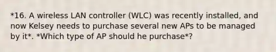 *16. A wireless LAN controller (WLC) was recently installed, and now Kelsey needs to purchase several new APs to be managed by it*. *Which type of AP should he purchase*?