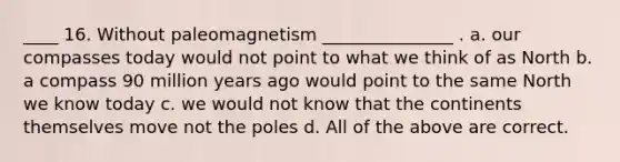 ____ 16. Without paleomagnetism _______________ . a. our compasses today would not point to what we think of as North b. a compass 90 million years ago would point to the same North we know today c. we would not know that the continents themselves move not the poles d. All of the above are correct.