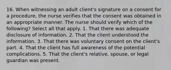 16. When witnessing an adult client's signature on a consent for a procedure, the nurse verifies that the consent was obtained in an appropriate manner. The nurse should verify which of the following? Select all that apply. 1. That there was adequate disclosure of information. 2. That the client understood the information. 3. That there was voluntary consent on the client's part. 4. That the client has full awareness of the potential complications. 5. That the client's relative, spouse, or legal guardian was present.