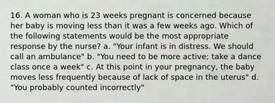 16. A woman who is 23 weeks pregnant is concerned because her baby is moving less than it was a few weeks ago. Which of the following statements would be the most appropriate response by the nurse? a. "Your infant is in distress. We should call an ambulance" b. "You need to be more active; take a dance class once a week" c. At this point in your pregnancy, the baby moves less frequently because of lack of space in the uterus" d. "You probably counted incorrectly"