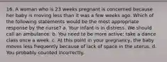 16. A woman who is 23 weeks pregnant is concerned because her baby is moving less than it was a few weeks ago. Which of the following statements would be the most appropriate response by the nurse? a. Your infant is in distress. We should call an ambulance. b. You need to be more active; take a dance class once a week. c. At this point in your pregnancy, the baby moves less frequently because of lack of space in the uterus. d. You probably counted incorrectly.