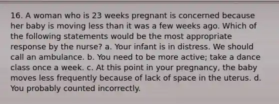 16. A woman who is 23 weeks pregnant is concerned because her baby is moving less than it was a few weeks ago. Which of the following statements would be the most appropriate response by the nurse? a. Your infant is in distress. We should call an ambulance. b. You need to be more active; take a dance class once a week. c. At this point in your pregnancy, the baby moves less frequently because of lack of space in the uterus. d. You probably counted incorrectly.