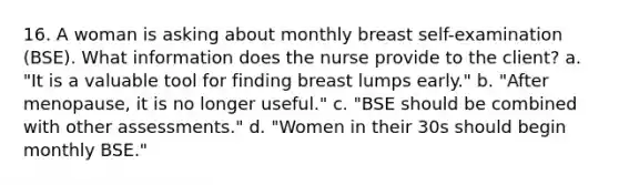 16. A woman is asking about monthly breast self-examination (BSE). What information does the nurse provide to the client? a. "It is a valuable tool for finding breast lumps early." b. "After menopause, it is no longer useful." c. "BSE should be combined with other assessments." d. "Women in their 30s should begin monthly BSE."