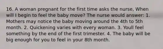 16. A woman pregnant for the first time asks the nurse, When will I begin to feel the baby move? The nurse would answer: 1. Mothers may notice the baby moving around the 4th to 5th month. 2. Quickening varies with every woman. 3. Youll feel something by the end of the first trimester. 4. The baby will be big enough for you to feel in your 8th month.