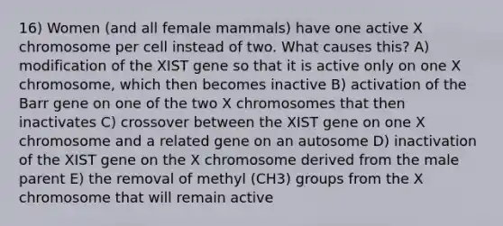 16) Women (and all female mammals) have one active X chromosome per cell instead of two. What causes this? A) modification of the XIST gene so that it is active only on one X chromosome, which then becomes inactive B) activation of the Barr gene on one of the two X chromosomes that then inactivates C) crossover between the XIST gene on one X chromosome and a related gene on an autosome D) inactivation of the XIST gene on the X chromosome derived from the male parent E) the removal of methyl (CH3) groups from the X chromosome that will remain active