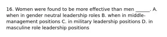 16. Women were found to be more effective than men ______. A. when in gender neutral leadership roles B. when in middle-management positions C. in military leadership positions D. in masculine role leadership positions