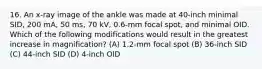 16. An x-ray image of the ankle was made at 40-inch minimal SID, 200 mA, 50 ms, 70 kV, 0.6-mm focal spot, and minimal OID. Which of the following modifications would result in the greatest increase in magnification? (A) 1.2-mm focal spot (B) 36-inch SID (C) 44-inch SID (D) 4-inch OlD