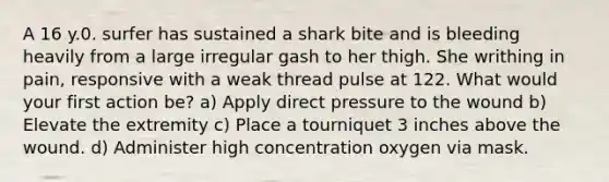 A 16 y.0. surfer has sustained a shark bite and is bleeding heavily from a large irregular gash to her thigh. She writhing in pain, responsive with a weak thread pulse at 122. What would your first action be? a) Apply direct pressure to the wound b) Elevate the extremity c) Place a tourniquet 3 inches above the wound. d) Administer high concentration oxygen via mask.