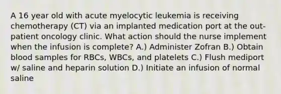 A 16 year old with acute myelocytic leukemia is receiving chemotherapy (CT) via an implanted medication port at the out-patient oncology clinic. What action should the nurse implement when the infusion is complete? A.) Administer Zofran B.) Obtain blood samples for RBCs, WBCs, and platelets C.) Flush mediport w/ saline and heparin solution D.) Initiate an infusion of normal saline