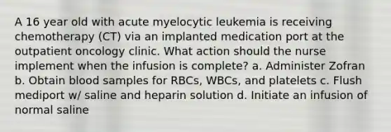 A 16 year old with acute myelocytic leukemia is receiving chemotherapy (CT) via an implanted medication port at the outpatient oncology clinic. What action should the nurse implement when the infusion is complete? a. Administer Zofran b. Obtain blood samples for RBCs, WBCs, and platelets c. Flush mediport w/ saline and heparin solution d. Initiate an infusion of normal saline