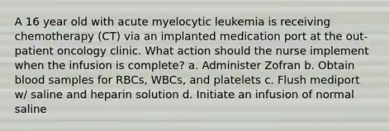 A 16 year old with acute myelocytic leukemia is receiving chemotherapy (CT) via an implanted medication port at the out-patient oncology clinic. What action should the nurse implement when the infusion is complete? a. Administer Zofran b. Obtain blood samples for RBCs, WBCs, and platelets c. Flush mediport w/ saline and heparin solution d. Initiate an infusion of normal saline