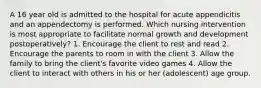 A 16 year old is admitted to the hospital for acute appendicitis and an appendectomy is performed. Which nursing intervention is most appropriate to facilitate normal growth and development postoperatively? 1. Encourage the client to rest and read 2. Encourage the parents to room in with the client 3. Allow the family to bring the client's favorite video games 4. Allow the client to interact with others in his or her (adolescent) age group.