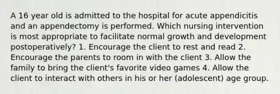 A 16 year old is admitted to the hospital for acute appendicitis and an appendectomy is performed. Which nursing intervention is most appropriate to facilitate normal growth and development postoperatively? 1. Encourage the client to rest and read 2. Encourage the parents to room in with the client 3. Allow the family to bring the client's favorite video games 4. Allow the client to interact with others in his or her (adolescent) age group.