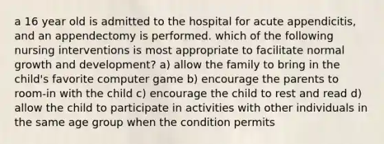 a 16 year old is admitted to the hospital for acute appendicitis, and an appendectomy is performed. which of the following nursing interventions is most appropriate to facilitate normal growth and development? a) allow the family to bring in the child's favorite computer game b) encourage the parents to room-in with the child c) encourage the child to rest and read d) allow the child to participate in activities with other individuals in the same age group when the condition permits