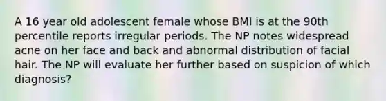 A 16 year old adolescent female whose BMI is at the 90th percentile reports irregular periods. The NP notes widespread acne on her face and back and abnormal distribution of facial hair. The NP will evaluate her further based on suspicion of which diagnosis?