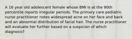 A 16 year old adolescent female whose BMI is at the 90th percentile reports irregular periods. The primary care pediatric nurse practitioner notes widespread acne on her face and back and an abnormal distribution of facial hair. The nurse practitioner will evaluate her further based on a suspicion of which diagnosis?