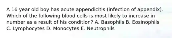 A 16 year old boy has acute appendicitis (infection of appendix). Which of the following blood cells is most likely to increase in number as a result of his condition? A. Basophils B. Eosinophils C. Lymphocytes D. Monocytes E. Neutrophils