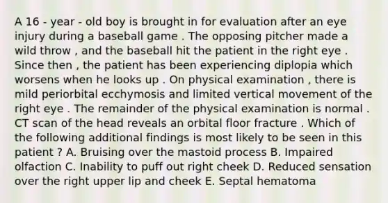 A 16 - year - old boy is brought in for evaluation after an eye injury during a baseball game . The opposing pitcher made a wild throw , and the baseball hit the patient in the right eye . Since then , the patient has been experiencing diplopia which worsens when he looks up . On physical examination , there is mild periorbital ecchymosis and limited vertical movement of the right eye . The remainder of the physical examination is normal . CT scan of the head reveals an orbital floor fracture . Which of the following additional findings is most likely to be seen in this patient ? A. Bruising over the mastoid process B. Impaired olfaction C. Inability to puff out right cheek D. Reduced sensation over the right upper lip and cheek E. Septal hematoma