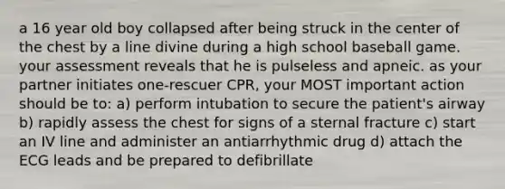 a 16 year old boy collapsed after being struck in the center of the chest by a line divine during a high school baseball game. your assessment reveals that he is pulseless and apneic. as your partner initiates one-rescuer CPR, your MOST important action should be to: a) perform intubation to secure the patient's airway b) rapidly assess the chest for signs of a sternal fracture c) start an IV line and administer an antiarrhythmic drug d) attach the ECG leads and be prepared to defibrillate