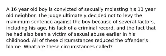 A 16 year old boy is convicted of sexually molesting his 13 year old neighbor. The judge ultimately decided not to levy the maximum sentence against the boy because of several factors, including his age, his lack of a criminal record, and the fact that he had also been a victim of sexual abuse earlier in his childhood. All of these circumstances reduced the offender's blame. What are these circumstances called?