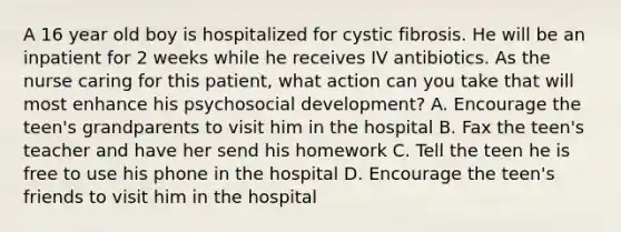 A 16 year old boy is hospitalized for cystic fibrosis. He will be an inpatient for 2 weeks while he receives IV antibiotics. As the nurse caring for this patient, what action can you take that will most enhance his psychosocial development? A. Encourage the teen's grandparents to visit him in the hospital B. Fax the teen's teacher and have her send his homework C. Tell the teen he is free to use his phone in the hospital D. Encourage the teen's friends to visit him in the hospital