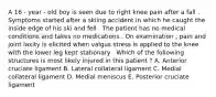 A 16 - year - old boy is seen due to right knee pain after a fall . Symptoms started after a skiing accident in which he caught the inside edge of his ski and fell . The patient has no medical conditions and takes no medications . On examination , pain and joint laxity is elicited when valgus stress is applied to the knee with the lower leg kept stationary . Which of the following structures is most likely injured in this patient ? A. Anterior cruciate ligament B. Lateral collateral ligament C. Medial collateral ligament D. Medial meniscus E. Posterior cruciate ligament