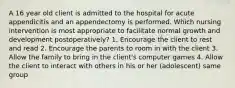 A 16 year old client is admitted to the hospital for acute appendicitis and an appendectomy is performed. Which nursing intervention is most appropriate to facilitate normal growth and development postoperatively? 1. Encourage the client to rest and read 2. Encourage the parents to room in with the client 3. Allow the family to bring in the client's computer games 4. Allow the client to interact with others in his or her (adolescent) same group