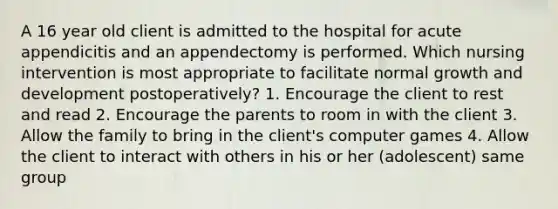 A 16 year old client is admitted to the hospital for acute appendicitis and an appendectomy is performed. Which nursing intervention is most appropriate to facilitate normal growth and development postoperatively? 1. Encourage the client to rest and read 2. Encourage the parents to room in with the client 3. Allow the family to bring in the client's computer games 4. Allow the client to interact with others in his or her (adolescent) same group