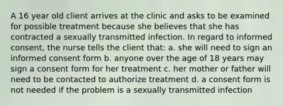 A 16 year old client arrives at the clinic and asks to be examined for possible treatment because she believes that she has contracted a sexually transmitted infection. In regard to informed consent, the nurse tells the client that: a. she will need to sign an informed consent form b. anyone over the age of 18 years may sign a consent form for her treatment c. her mother or father will need to be contacted to authorize treatment d. a consent form is not needed if the problem is a sexually transmitted infection