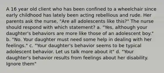 A 16 year old client who has been confined to a wheelchair since early childhood has lately been acting rebellious and rude. Her parents ask the nurse, "Are all adolescents like this?" The nurse should respond with which statement? a. "Yes, although your daughter's behaviors are more like those of an adolescent boy." b. "No. Your daughter must need some help in dealing with her feelings." c. "Your daughter's behavior seems to be typical adolescent behavior. Let us talk more about it" d. "Your daughter's behavior results from feelings about her disability. Ignore them"